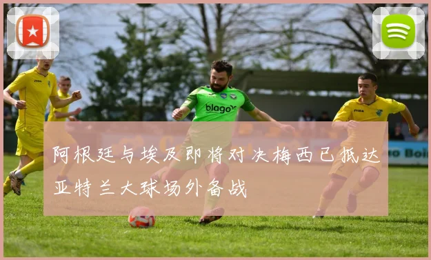 阿根廷与埃及即将对决梅西已抵达亚特兰大球场外备战