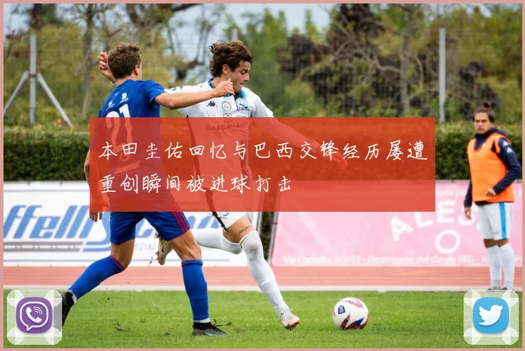 本田圭佑回忆与巴西交锋经历屡遭重创瞬间被进球打击