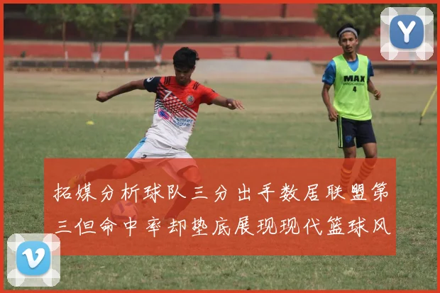 拓媒分析球队三分出手数居联盟第三但命中率却垫底展现现代篮球风格