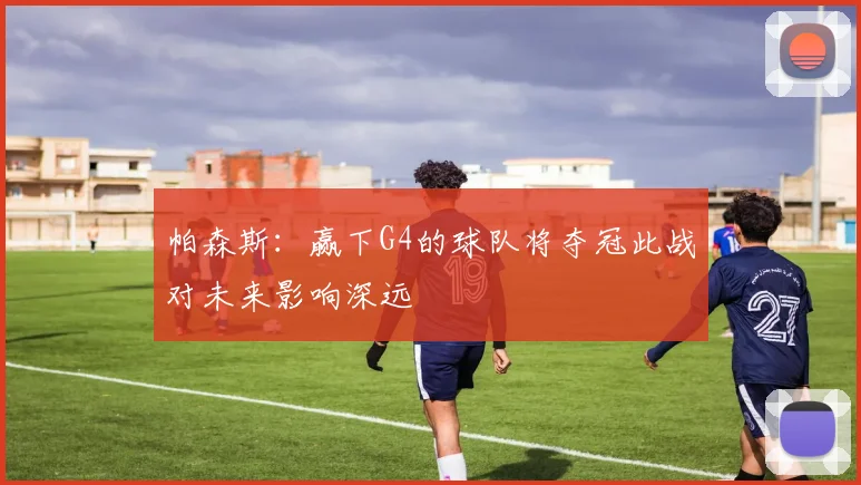 帕森斯：赢下G4的球队将夺冠此战对未来影响深远