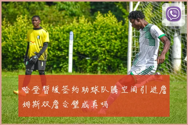 哈登暂缓签约助球队腾空间引进詹姆斯双詹合璧成真吗