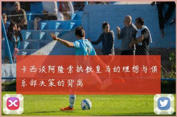 卡西谈阿隆索执教皇马的理想与俱乐部决策的背离