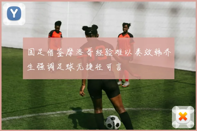 国足借鉴摩洛哥经验难以奏效韩乔生强调足球无捷径可言