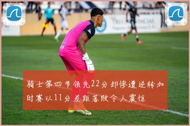 骑士第四节领先22分却惨遭逆转加时赛以11分差距落败令人震惊