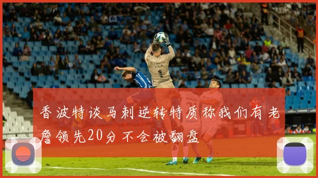 香波特谈马刺逆转特质称我们有老詹领先20分不会被翻盘