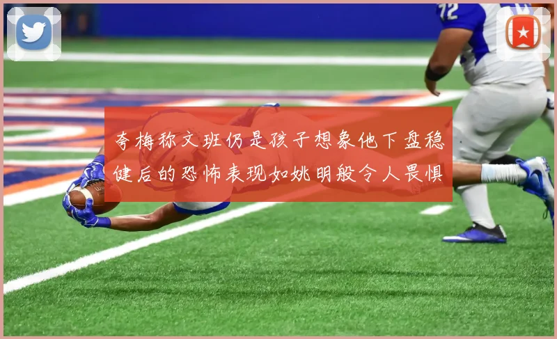 夸梅称文班仍是孩子想象他下盘稳健后的恐怖表现如姚明般令人畏惧