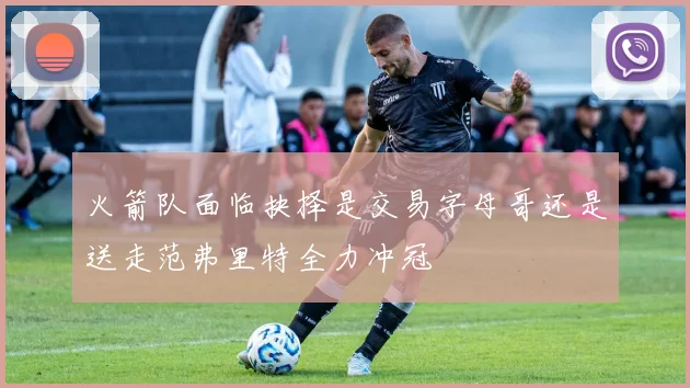 火箭队面临抉择是交易字母哥还是送走范弗里特全力冲冠