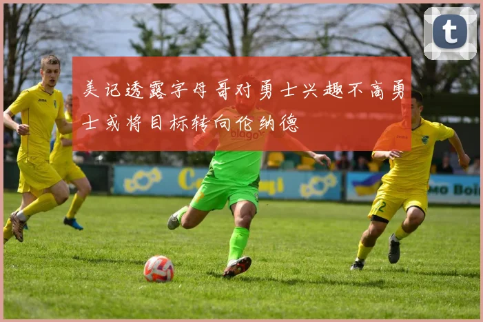 美记透露字母哥对勇士兴趣不高勇士或将目标转向伦纳德