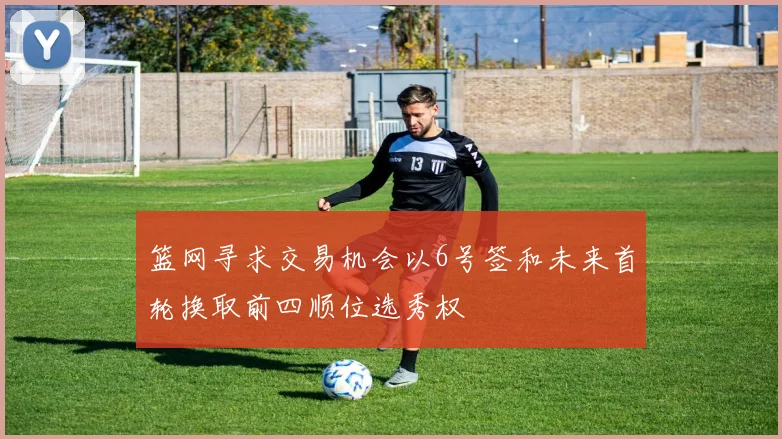 篮网寻求交易机会以6号签和未来首轮换取前四顺位选秀权
