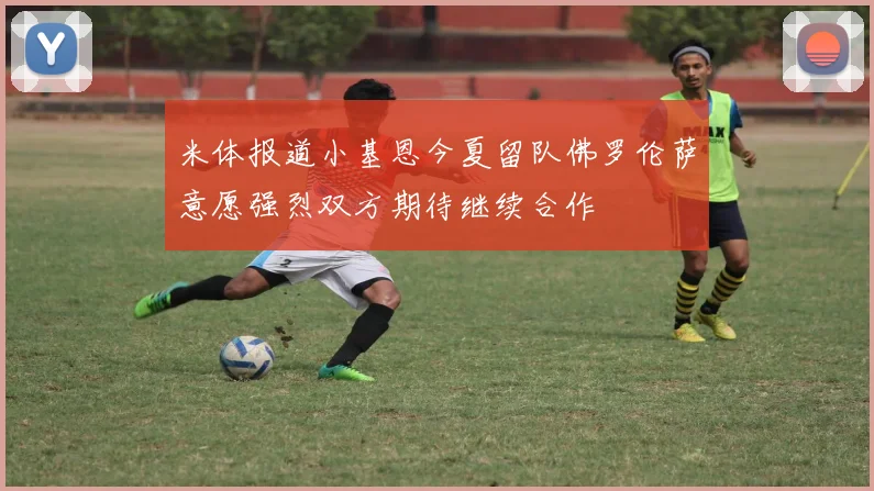 米体报道小基恩今夏留队佛罗伦萨意愿强烈双方期待继续合作