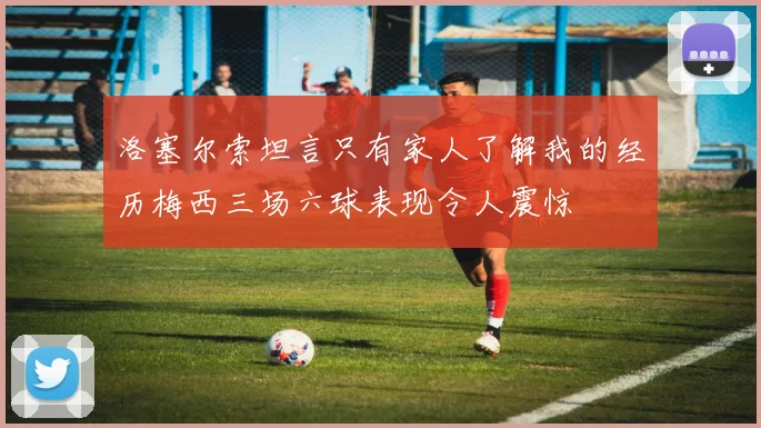 洛塞尔索坦言只有家人了解我的经历梅西三场六球表现令人震惊
