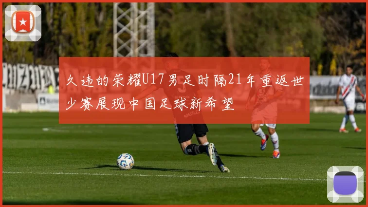久违的荣耀U17男足时隔21年重返世少赛展现中国足球新希望