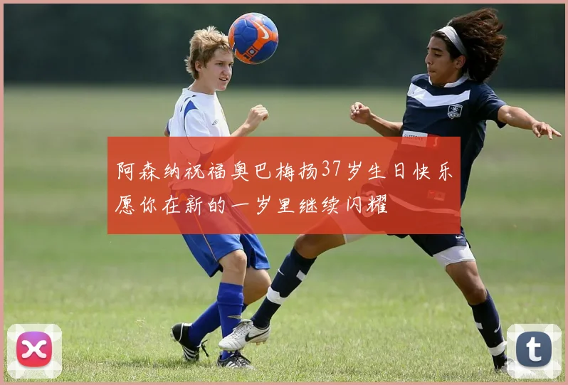 阿森纳祝福奥巴梅扬37岁生日快乐愿你在新的一岁里继续闪耀