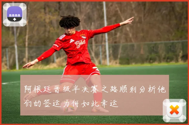 阿根廷晋级半决赛之路顺利分析他们的签运为何如此幸运