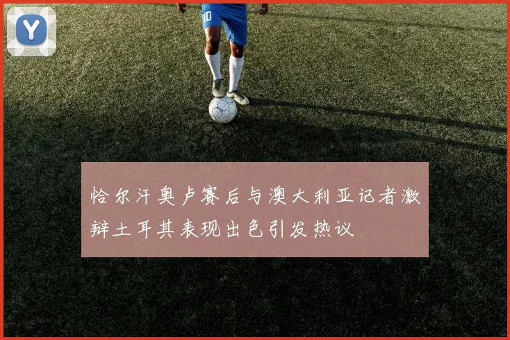 恰尔汗奥卢赛后与澳大利亚记者激辩土耳其表现出色引发热议