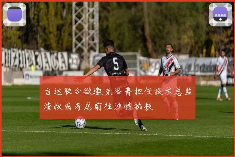 吉达联合欲邀克洛普担任技术总监渣叔或考虑前往沙特执教