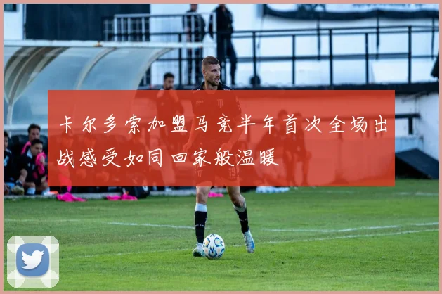 卡尔多索加盟马竞半年首次全场出战感受如同回家般温暖