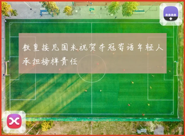 教皇接见国米祝贺夺冠寄语年轻人承担榜样责任