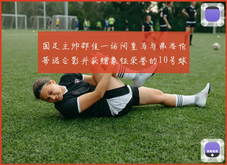 国足主帅邵佳一访问皇马与弗洛伦蒂诺合影并获赠象征荣誉的10号球衣