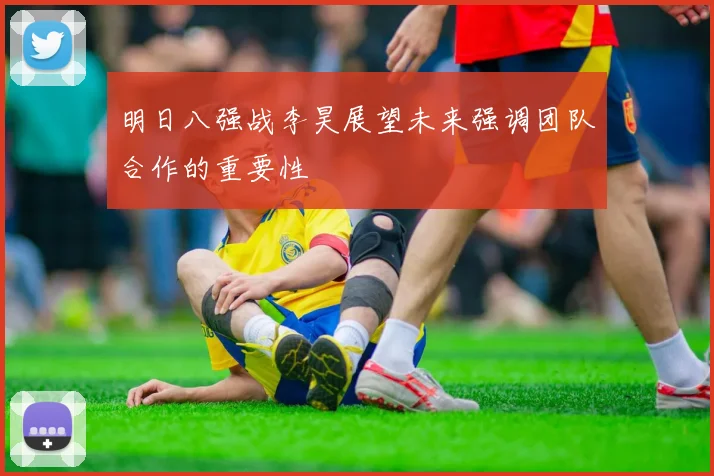 明日八强战李昊展望未来强调团队合作的重要性
