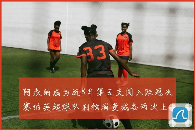 阿森纳成为近8年第五支闯入欧冠决赛的英超球队利物浦曼城各两次上演辉煌