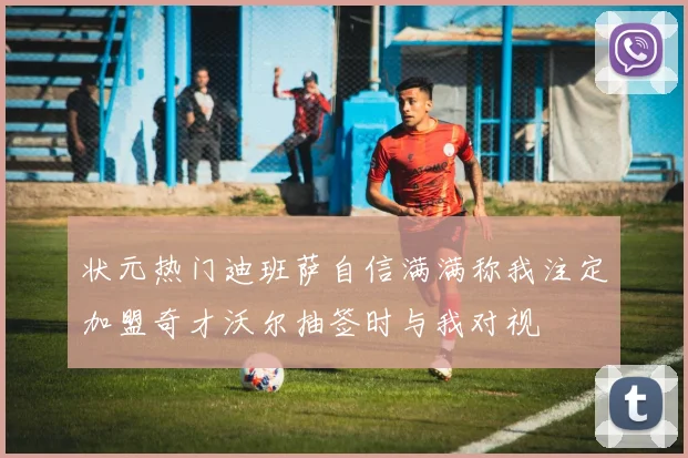 状元热门迪班萨自信满满称我注定加盟奇才沃尔抽签时与我对视