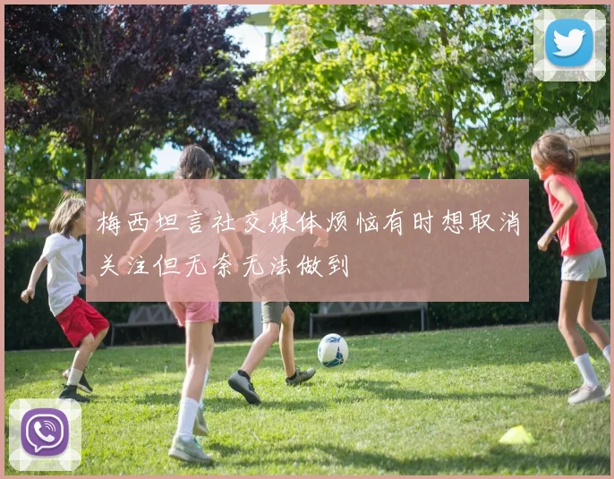 梅西坦言社交媒体烦恼有时想取消关注但无奈无法做到